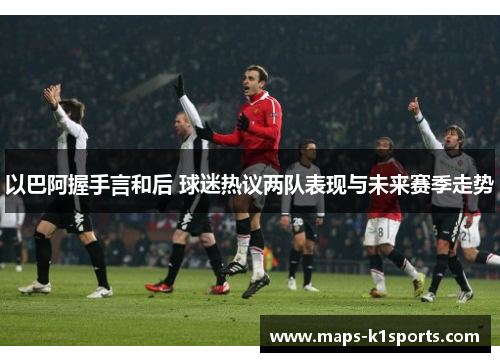 以巴阿握手言和后 球迷热议两队表现与未来赛季走势