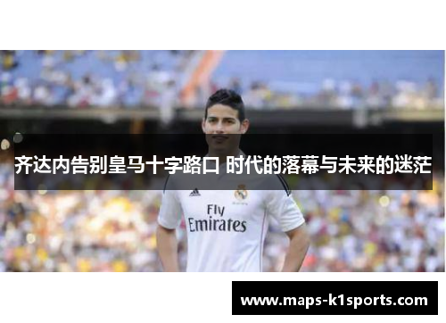 齐达内告别皇马十字路口 时代的落幕与未来的迷茫